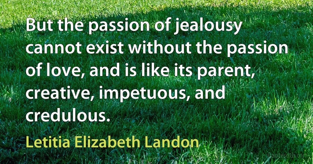 But the passion of jealousy cannot exist without the passion of love, and is like its parent, creative, impetuous, and credulous. (Letitia Elizabeth Landon)