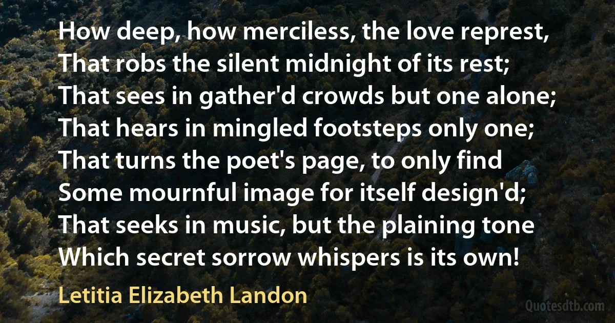 How deep, how merciless, the love represt,
That robs the silent midnight of its rest;
That sees in gather'd crowds but one alone;
That hears in mingled footsteps only one;
That turns the poet's page, to only find
Some mournful image for itself design'd;
That seeks in music, but the plaining tone
Which secret sorrow whispers is its own! (Letitia Elizabeth Landon)