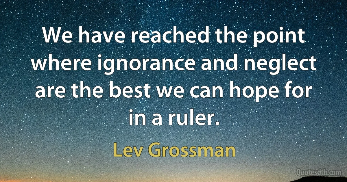 We have reached the point where ignorance and neglect are the best we can hope for in a ruler. (Lev Grossman)