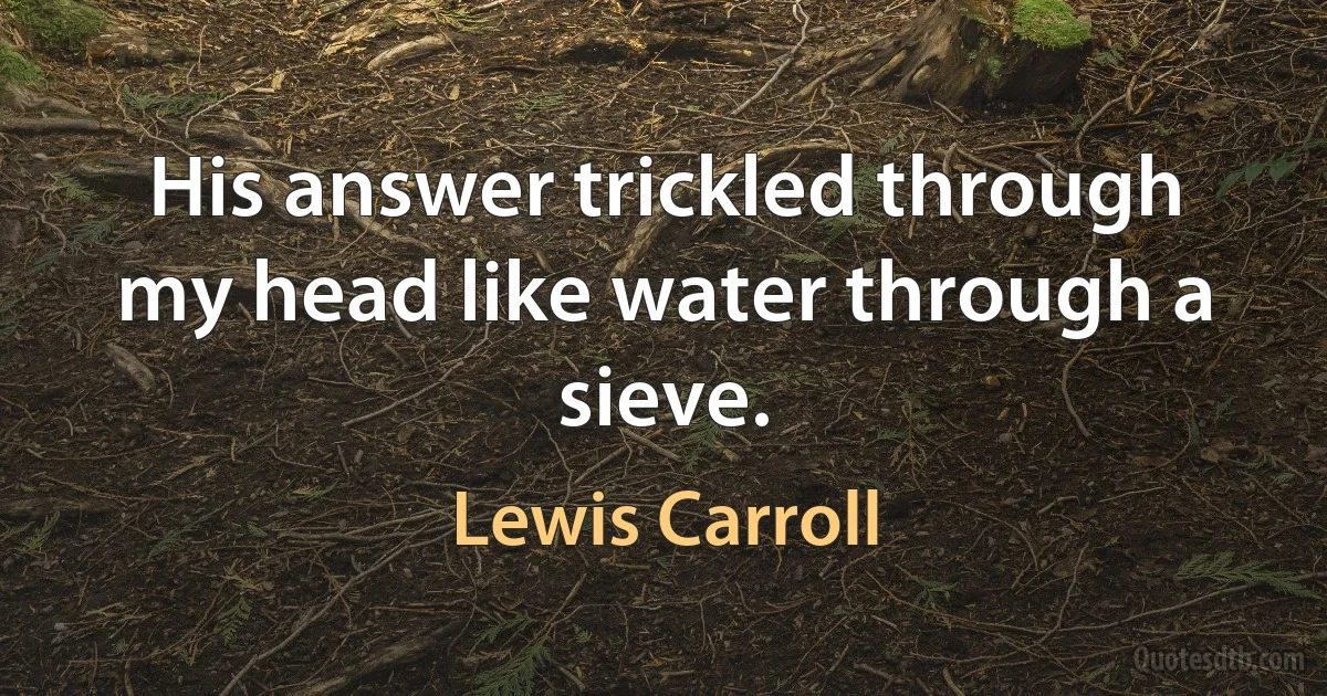 His answer trickled through my head like water through a sieve. (Lewis Carroll)