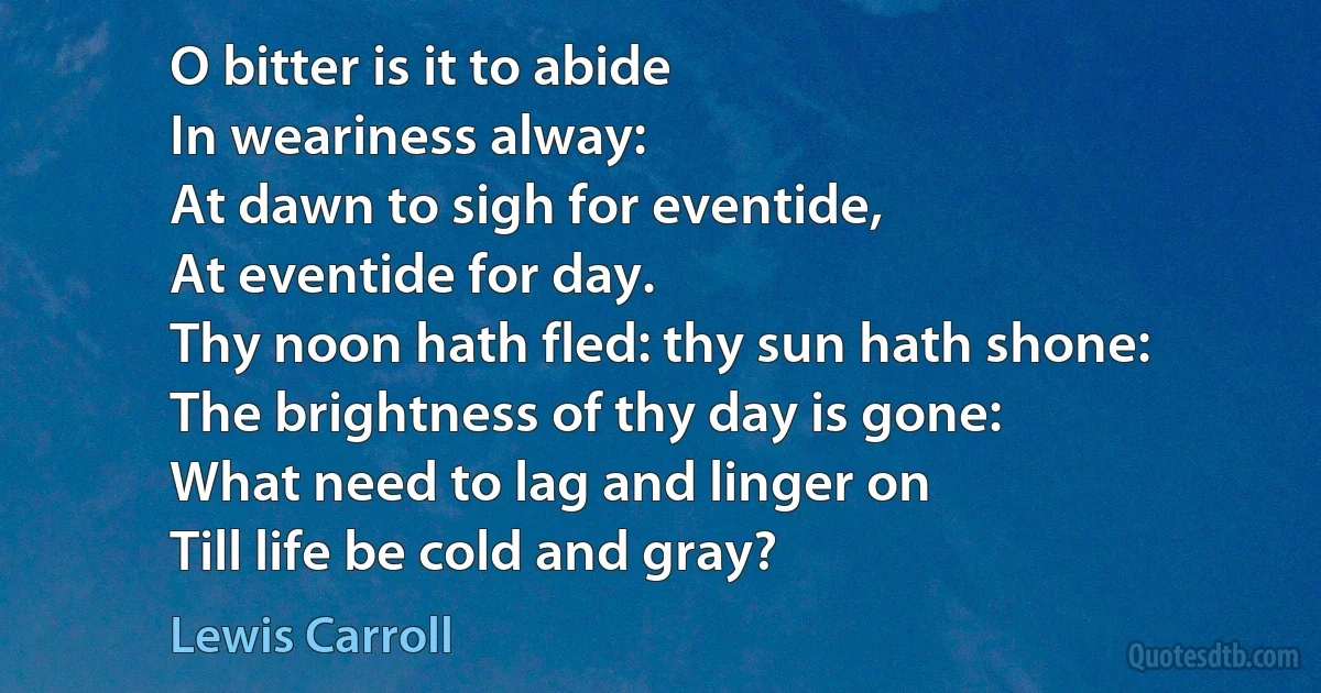 O bitter is it to abide
In weariness alway:
At dawn to sigh for eventide,
At eventide for day.
Thy noon hath fled: thy sun hath shone:
The brightness of thy day is gone:
What need to lag and linger on
Till life be cold and gray? (Lewis Carroll)