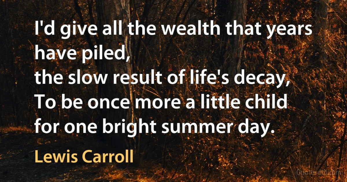 I'd give all the wealth that years have piled,
the slow result of life's decay,
To be once more a little child
for one bright summer day. (Lewis Carroll)