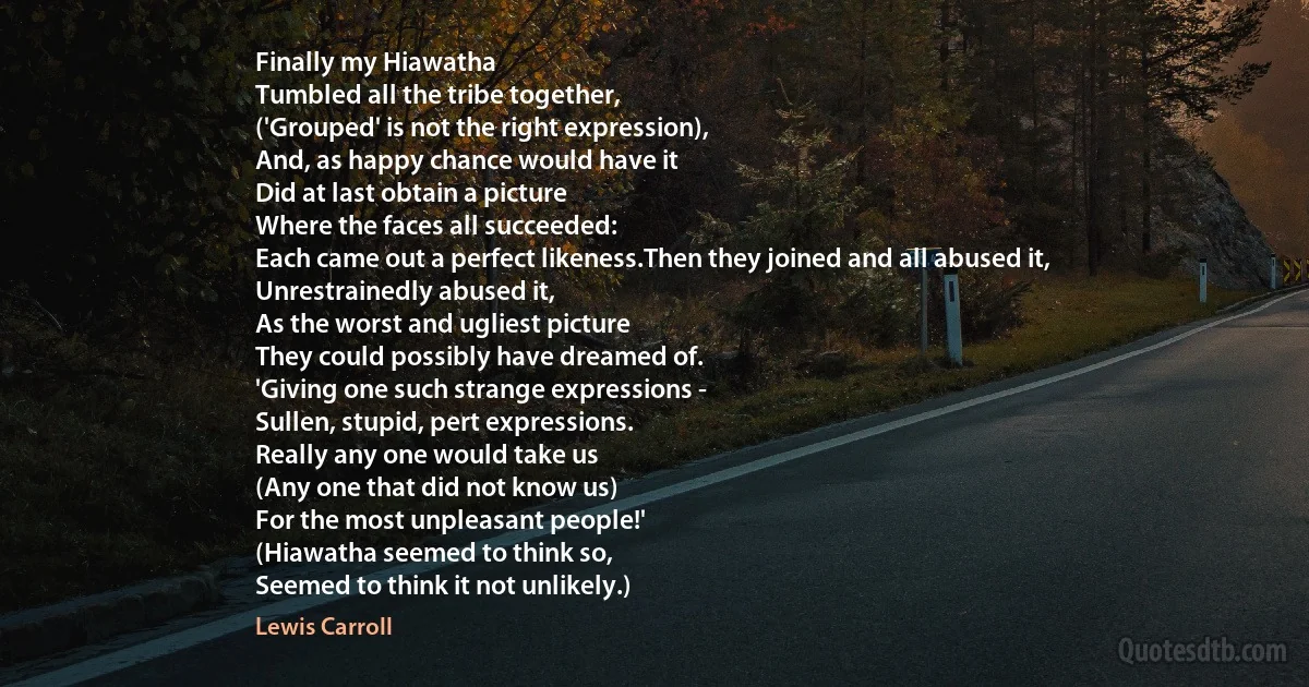 Finally my Hiawatha
Tumbled all the tribe together,
('Grouped' is not the right expression),
And, as happy chance would have it
Did at last obtain a picture
Where the faces all succeeded:
Each came out a perfect likeness.Then they joined and all abused it,
Unrestrainedly abused it,
As the worst and ugliest picture
They could possibly have dreamed of.
'Giving one such strange expressions -
Sullen, stupid, pert expressions.
Really any one would take us
(Any one that did not know us)
For the most unpleasant people!'
(Hiawatha seemed to think so,
Seemed to think it not unlikely.) (Lewis Carroll)