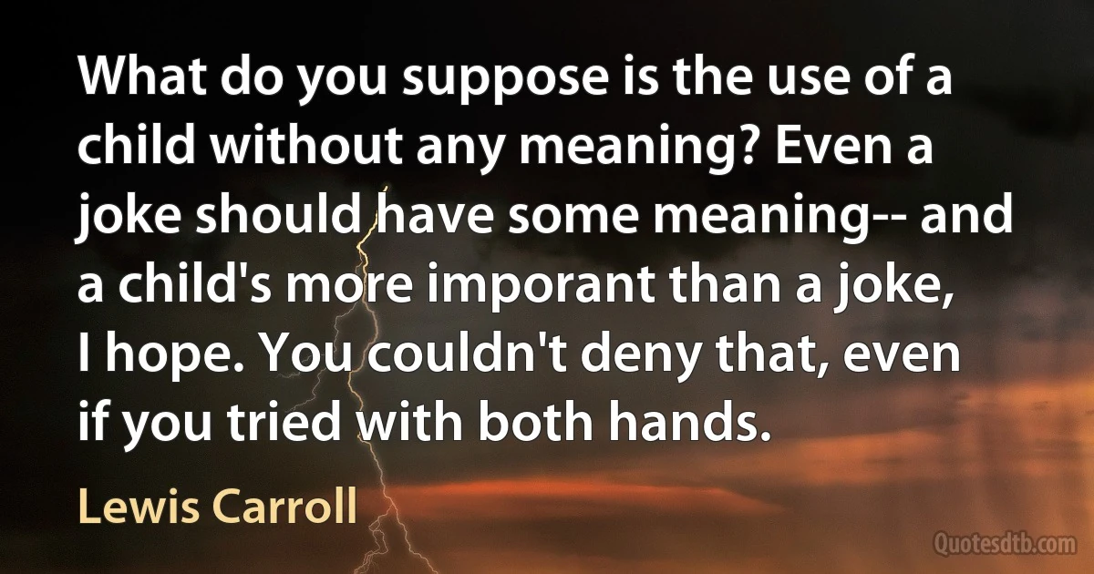 What do you suppose is the use of a child without any meaning? Even a joke should have some meaning-- and a child's more imporant than a joke, I hope. You couldn't deny that, even if you tried with both hands. (Lewis Carroll)