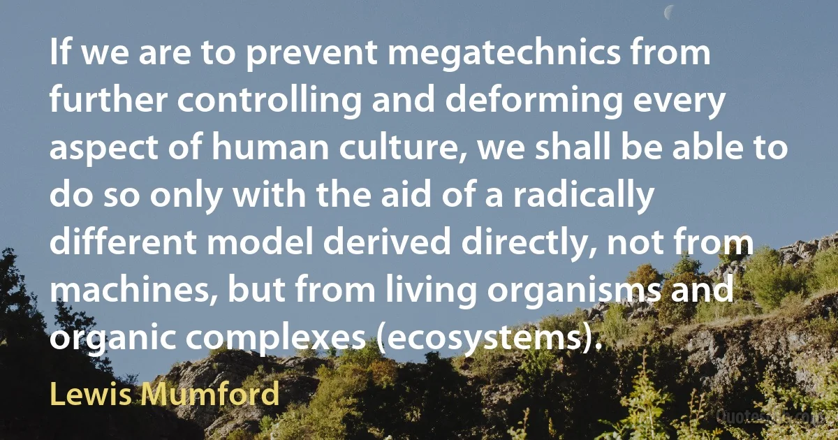 If we are to prevent megatechnics from further controlling and deforming every aspect of human culture, we shall be able to do so only with the aid of a radically different model derived directly, not from machines, but from living organisms and organic complexes (ecosystems). (Lewis Mumford)