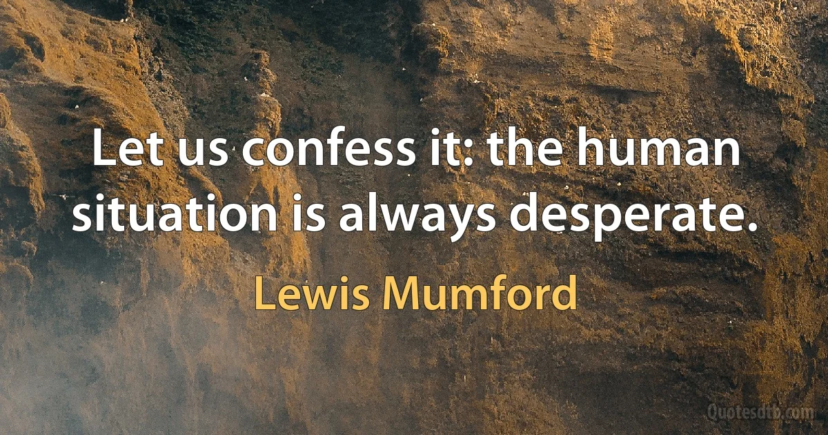 Let us confess it: the human situation is always desperate. (Lewis Mumford)