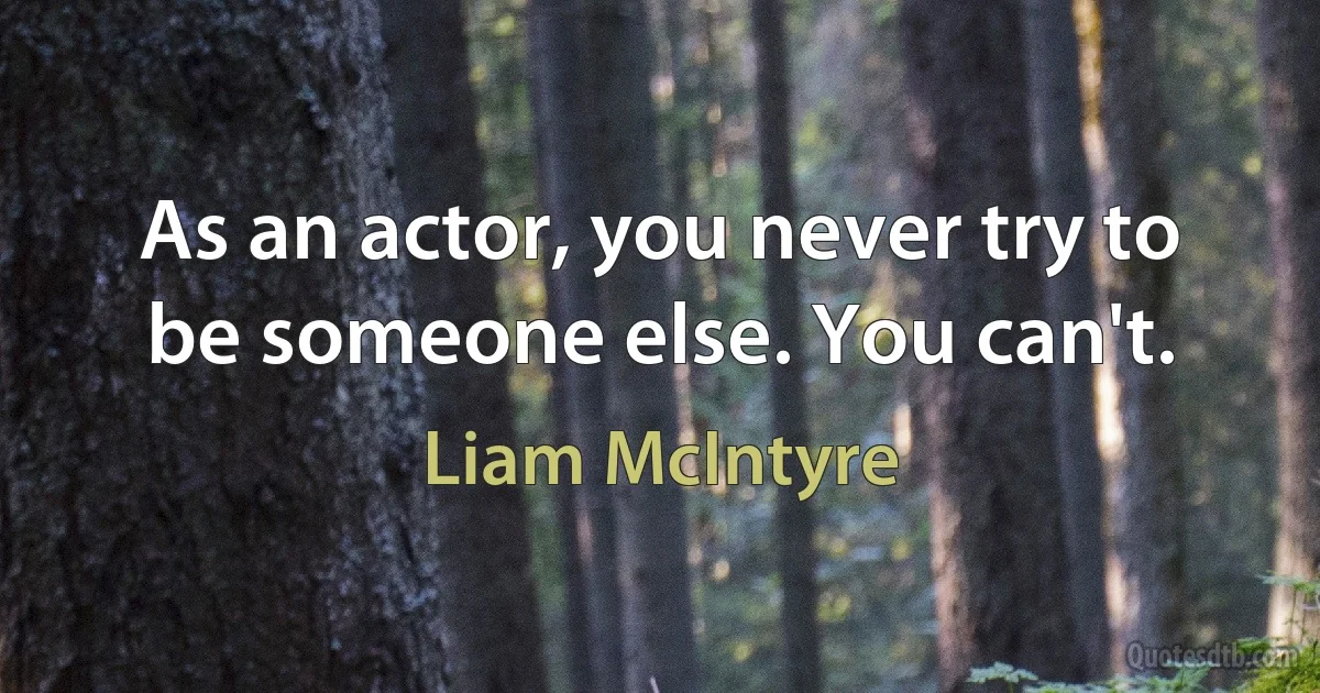 As an actor, you never try to be someone else. You can't. (Liam McIntyre)