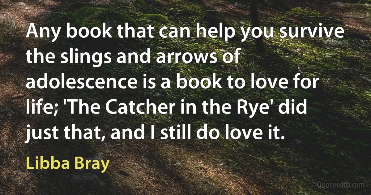 Any book that can help you survive the slings and arrows of adolescence is a book to love for life; 'The Catcher in the Rye' did just that, and I still do love it. (Libba Bray)