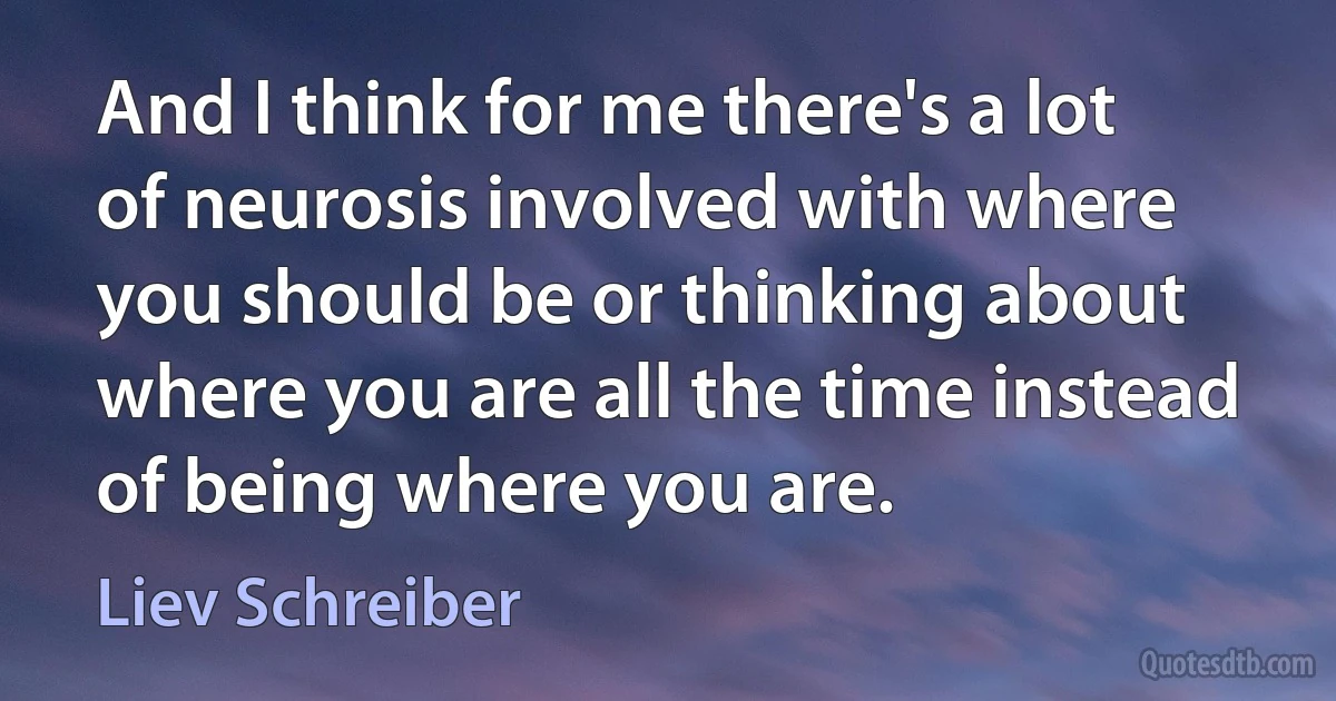 And I think for me there's a lot of neurosis involved with where you should be or thinking about where you are all the time instead of being where you are. (Liev Schreiber)