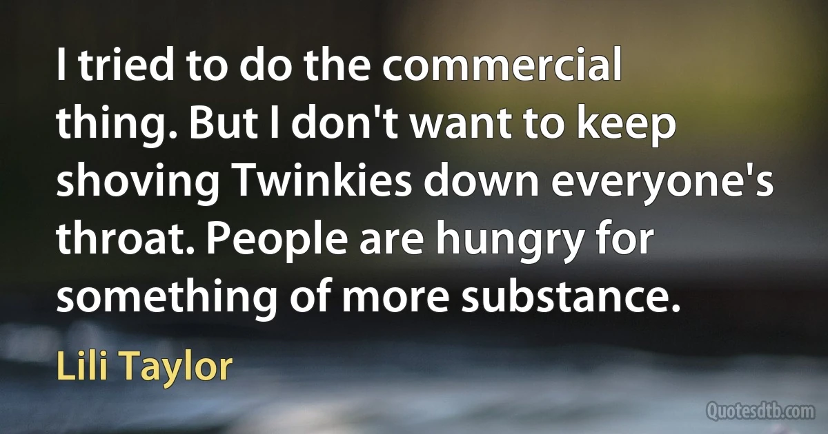 I tried to do the commercial thing. But I don't want to keep shoving Twinkies down everyone's throat. People are hungry for something of more substance. (Lili Taylor)