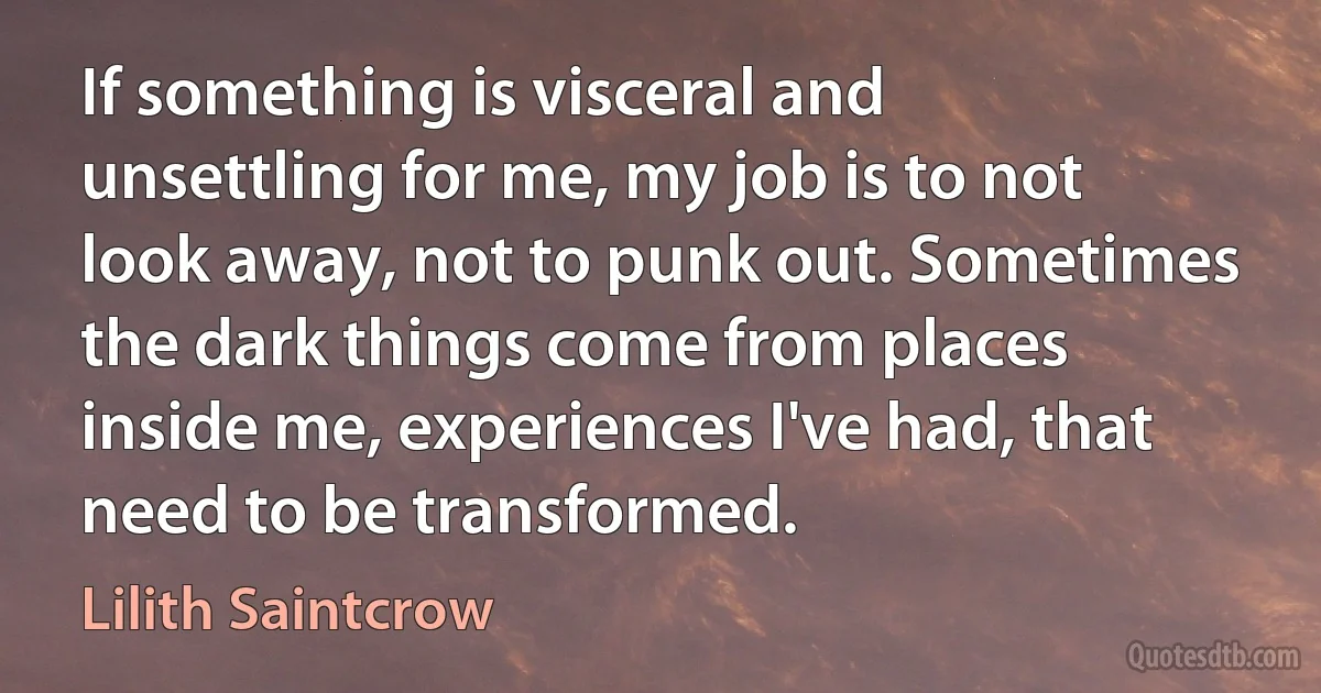 If something is visceral and unsettling for me, my job is to not look away, not to punk out. Sometimes the dark things come from places inside me, experiences I've had, that need to be transformed. (Lilith Saintcrow)