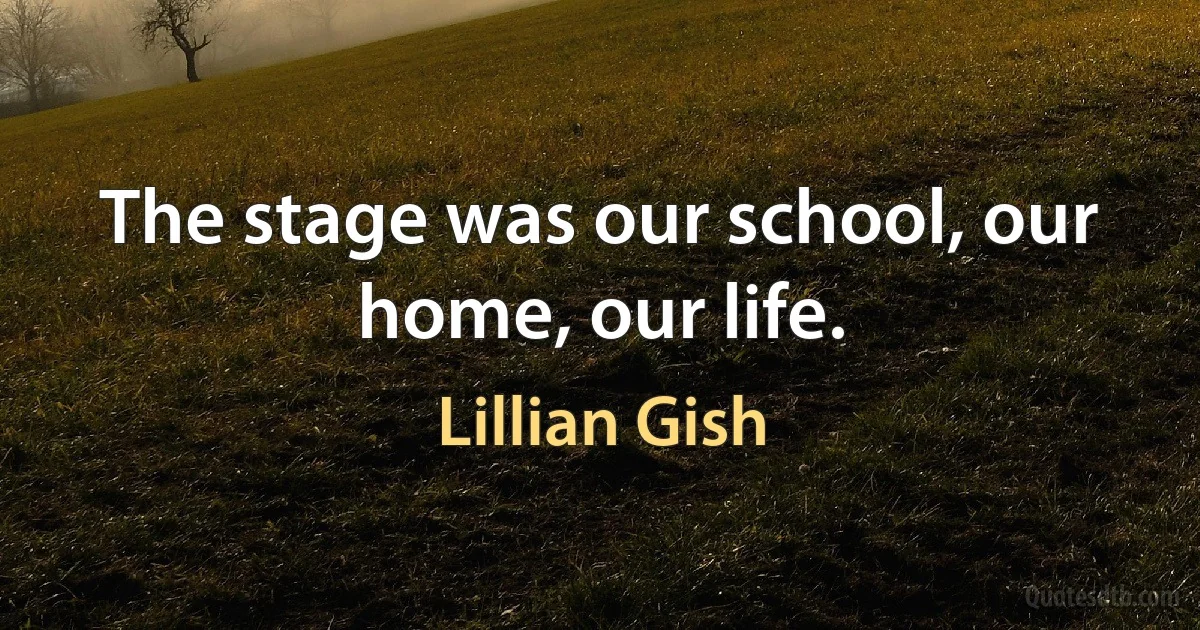 The stage was our school, our home, our life. (Lillian Gish)