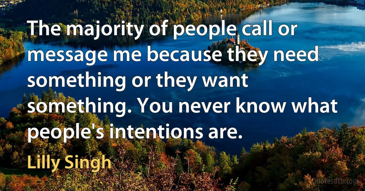 The majority of people call or message me because they need something or they want something. You never know what people's intentions are. (Lilly Singh)