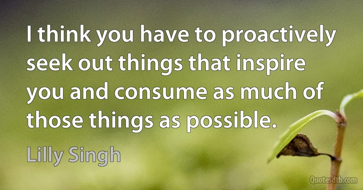 I think you have to proactively seek out things that inspire you and consume as much of those things as possible. (Lilly Singh)