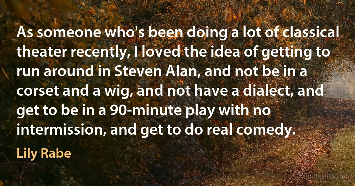 As someone who's been doing a lot of classical theater recently, I loved the idea of getting to run around in Steven Alan, and not be in a corset and a wig, and not have a dialect, and get to be in a 90-minute play with no intermission, and get to do real comedy. (Lily Rabe)