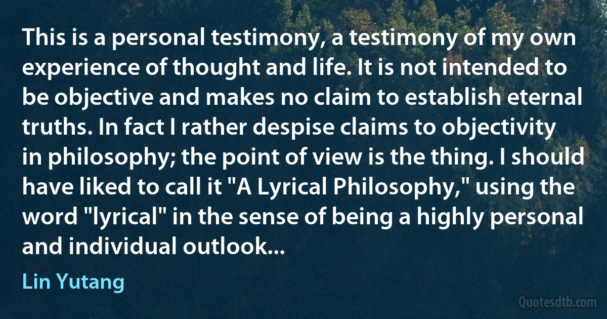 This is a personal testimony, a testimony of my own experience of thought and life. It is not intended to be objective and makes no claim to establish eternal truths. In fact I rather despise claims to objectivity in philosophy; the point of view is the thing. I should have liked to call it "A Lyrical Philosophy," using the word "lyrical" in the sense of being a highly personal and individual outlook... (Lin Yutang)