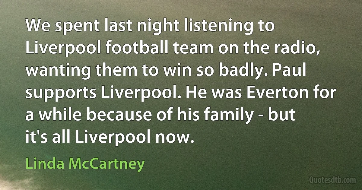 We spent last night listening to Liverpool football team on the radio, wanting them to win so badly. Paul supports Liverpool. He was Everton for a while because of his family - but it's all Liverpool now. (Linda McCartney)