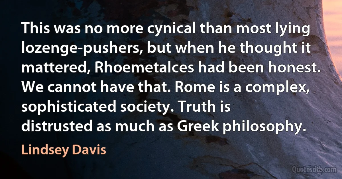 This was no more cynical than most lying lozenge-pushers, but when he thought it mattered, Rhoemetalces had been honest. We cannot have that. Rome is a complex, sophisticated society. Truth is distrusted as much as Greek philosophy. (Lindsey Davis)