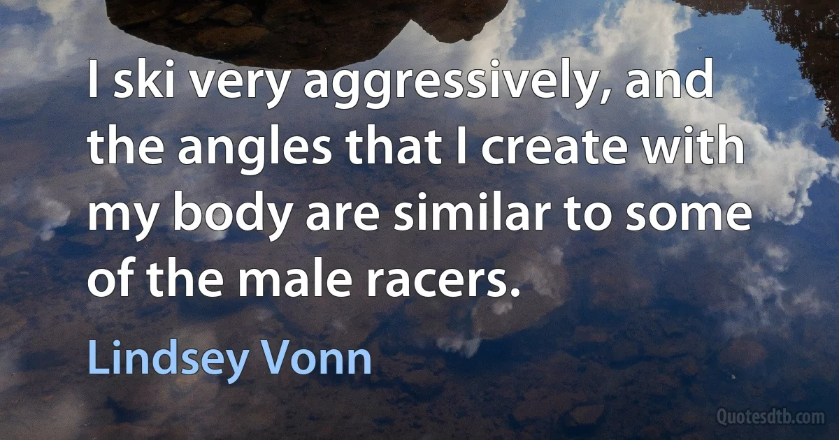 I ski very aggressively, and the angles that I create with my body are similar to some of the male racers. (Lindsey Vonn)