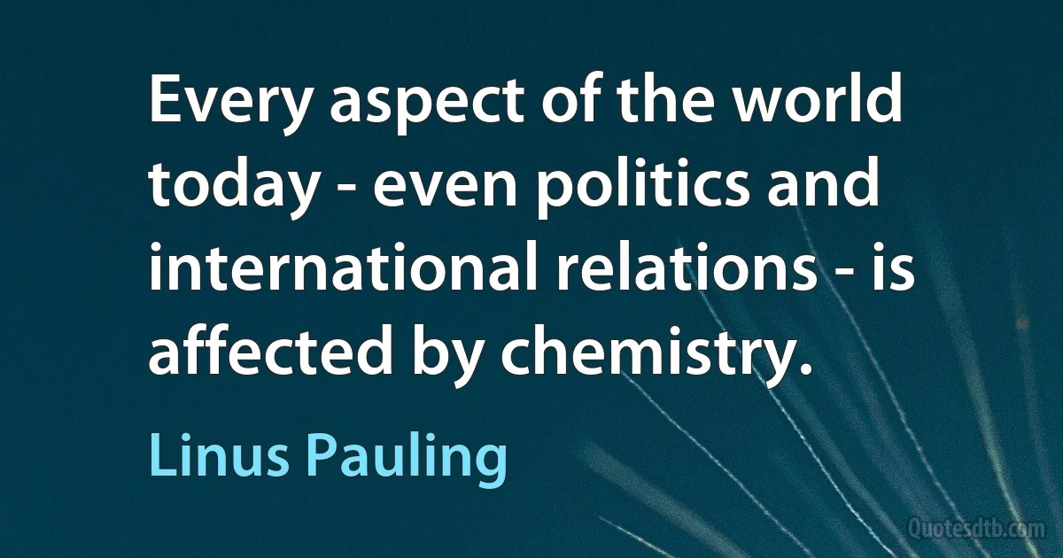 Every aspect of the world today - even politics and international relations - is affected by chemistry. (Linus Pauling)