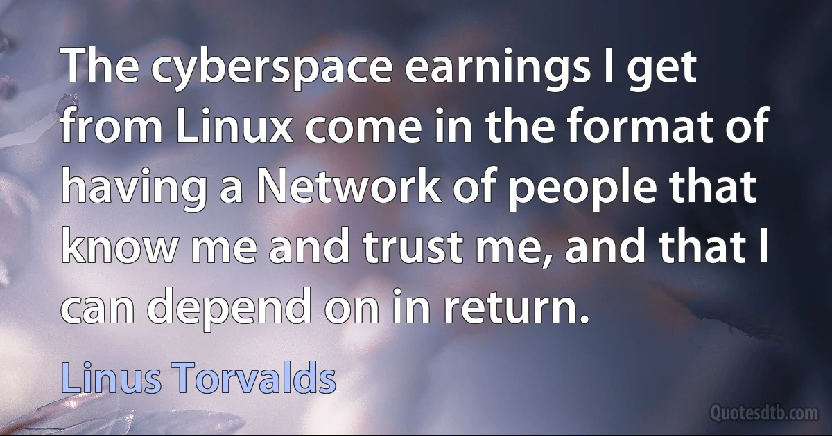 The cyberspace earnings I get from Linux come in the format of having a Network of people that know me and trust me, and that I can depend on in return. (Linus Torvalds)