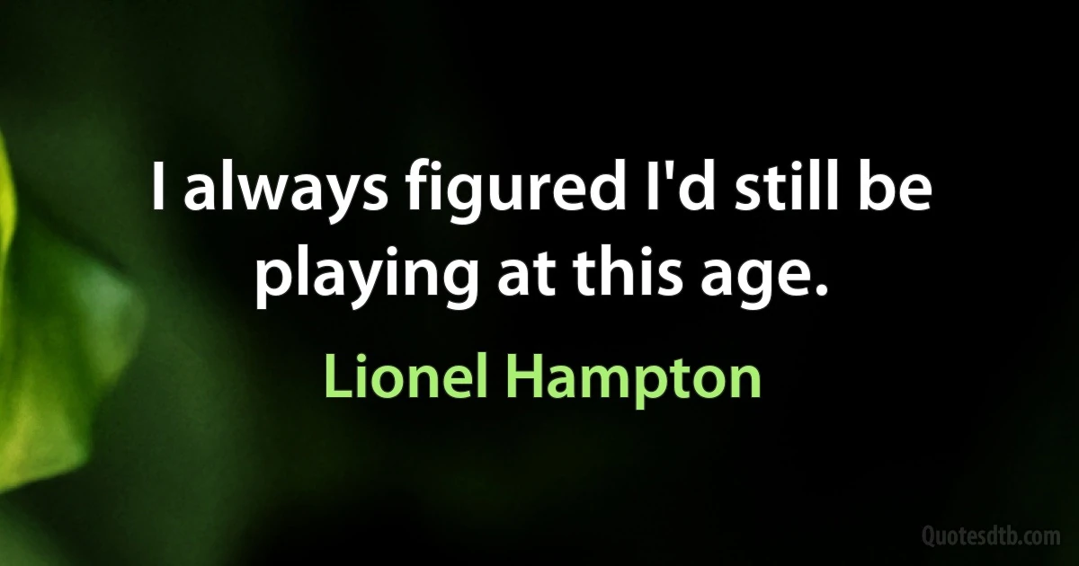 I always figured I'd still be playing at this age. (Lionel Hampton)