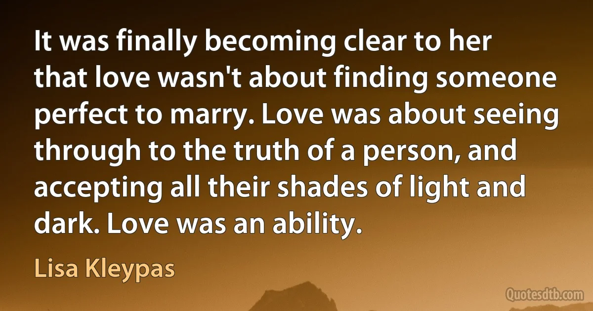 It was finally becoming clear to her that love wasn't about finding someone perfect to marry. Love was about seeing through to the truth of a person, and accepting all their shades of light and dark. Love was an ability. (Lisa Kleypas)