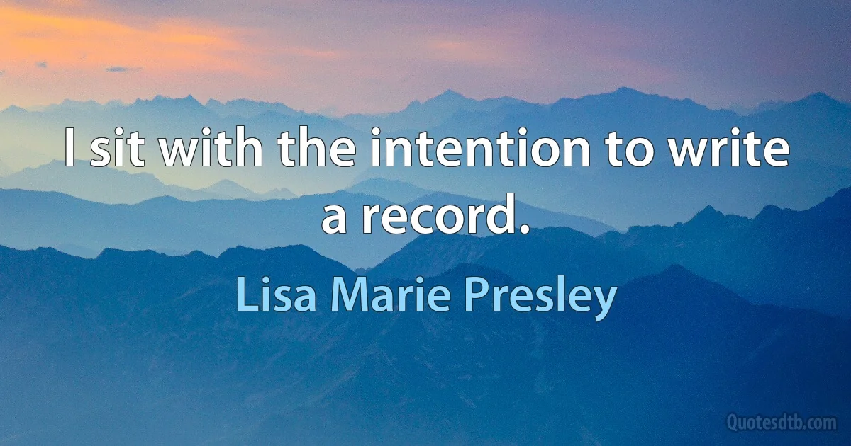 I sit with the intention to write a record. (Lisa Marie Presley)