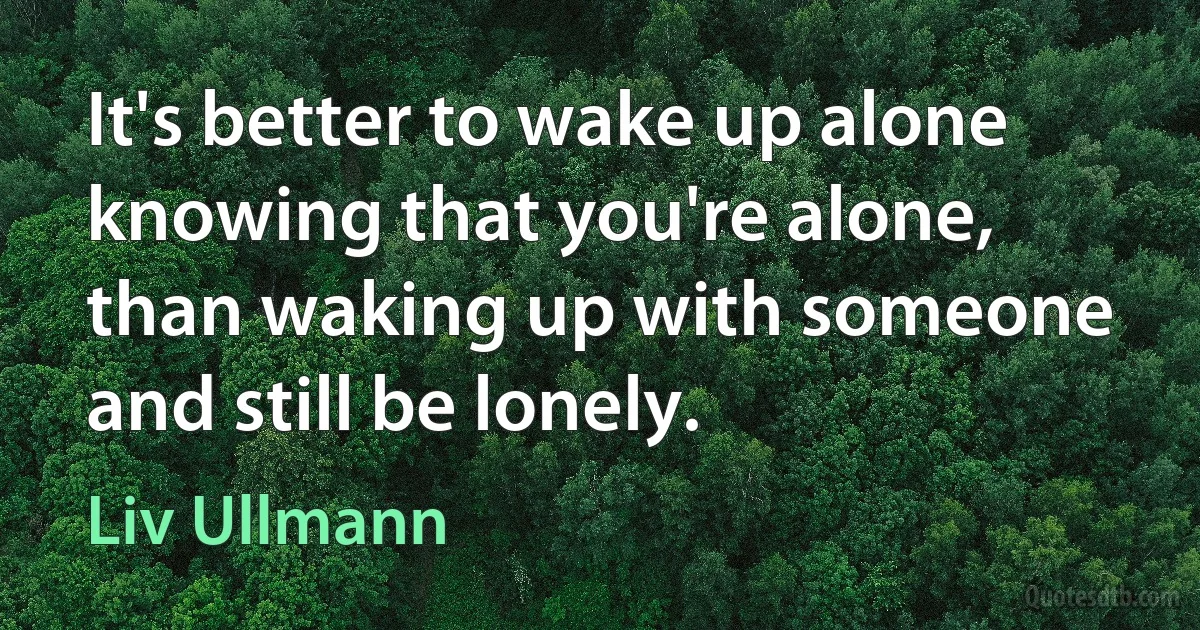 It's better to wake up alone knowing that you're alone, than waking up with someone and still be lonely. (Liv Ullmann)