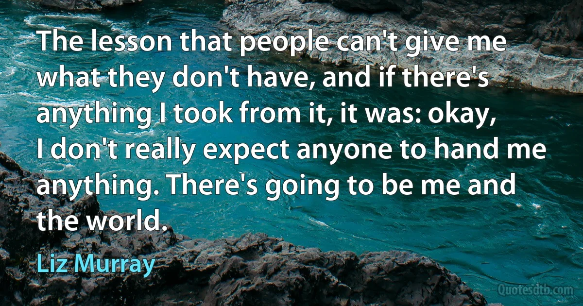 The lesson that people can't give me what they don't have, and if there's anything I took from it, it was: okay, I don't really expect anyone to hand me anything. There's going to be me and the world. (Liz Murray)