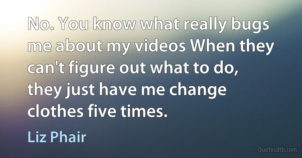 No. You know what really bugs me about my videos When they can't figure out what to do, they just have me change clothes five times. (Liz Phair)