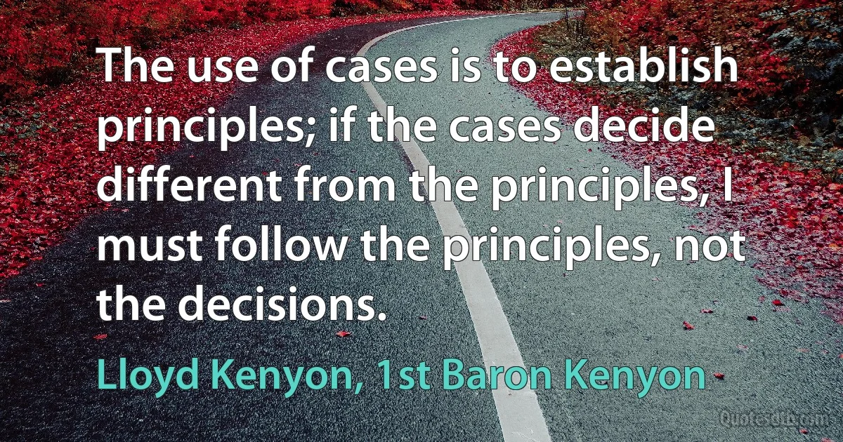 The use of cases is to establish principles; if the cases decide different from the principles, I must follow the principles, not the decisions. (Lloyd Kenyon, 1st Baron Kenyon)