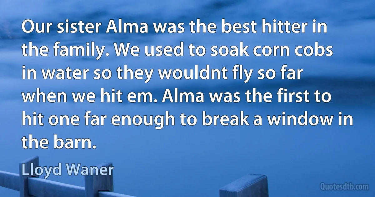 Our sister Alma was the best hitter in the family. We used to soak corn cobs in water so they wouldnt fly so far when we hit em. Alma was the first to hit one far enough to break a window in the barn. (Lloyd Waner)