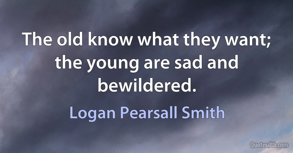 The old know what they want; the young are sad and bewildered. (Logan Pearsall Smith)