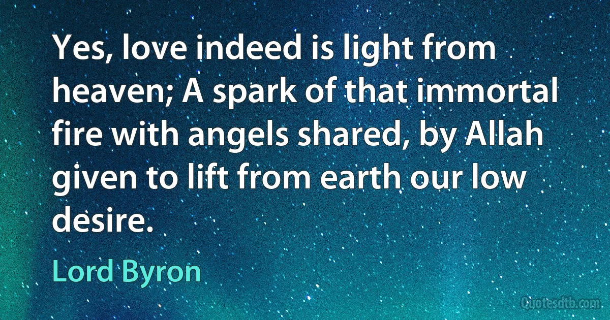 Yes, love indeed is light from heaven; A spark of that immortal fire with angels shared, by Allah given to lift from earth our low desire. (Lord Byron)