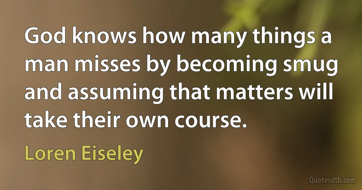 God knows how many things a man misses by becoming smug and assuming that matters will take their own course. (Loren Eiseley)