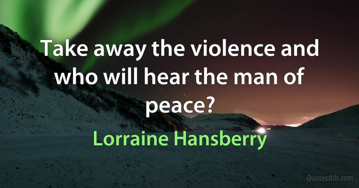 Take away the violence and who will hear the man of peace? (Lorraine Hansberry)