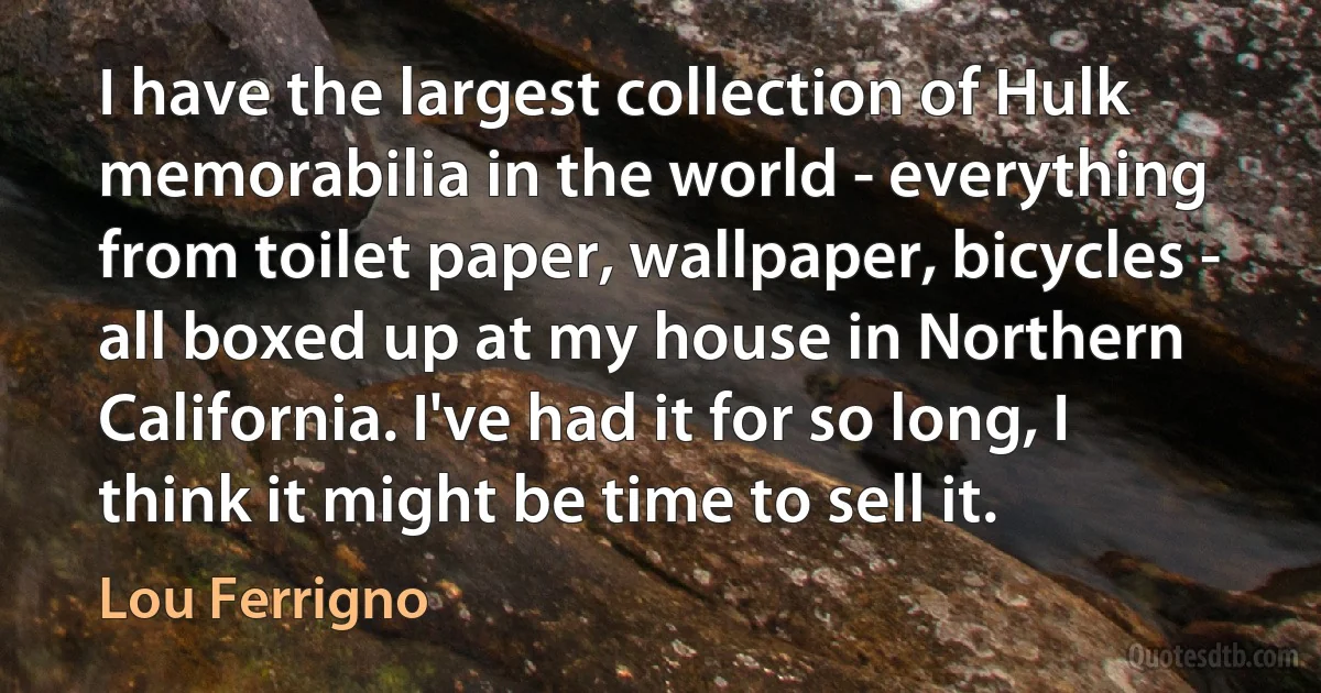 I have the largest collection of Hulk memorabilia in the world - everything from toilet paper, wallpaper, bicycles - all boxed up at my house in Northern California. I've had it for so long, I think it might be time to sell it. (Lou Ferrigno)