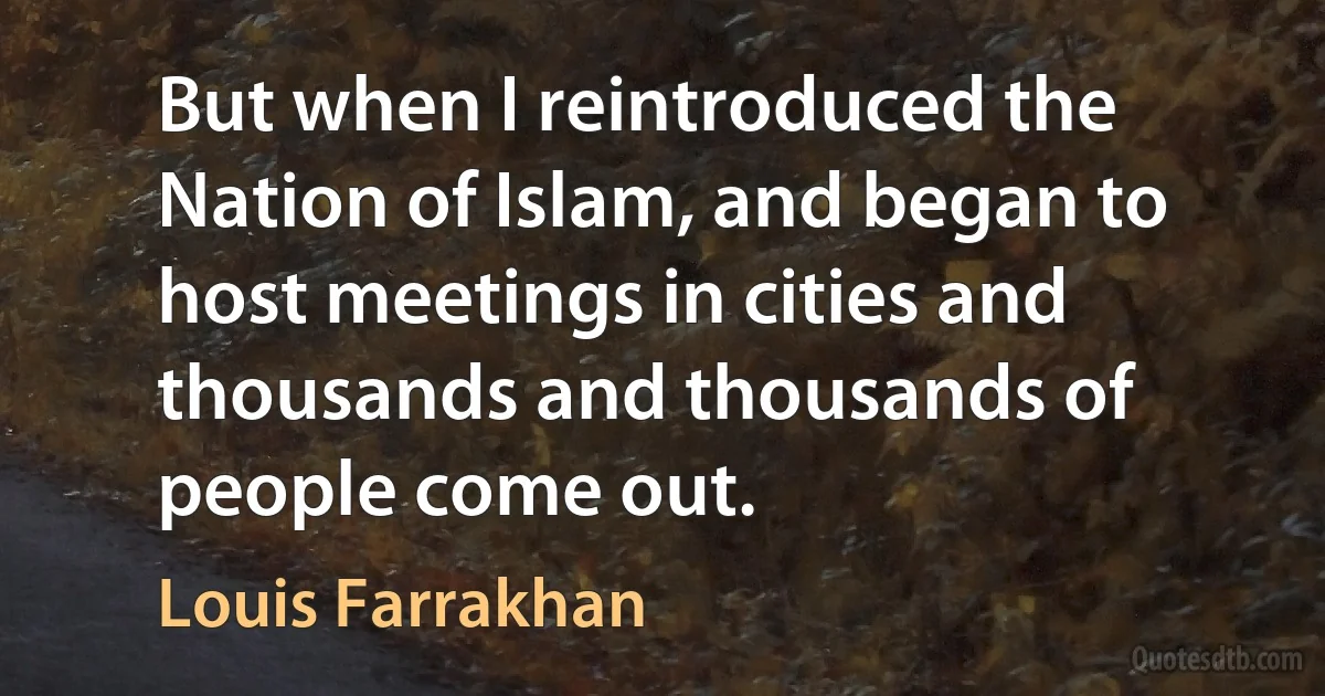 But when I reintroduced the Nation of Islam, and began to host meetings in cities and thousands and thousands of people come out. (Louis Farrakhan)