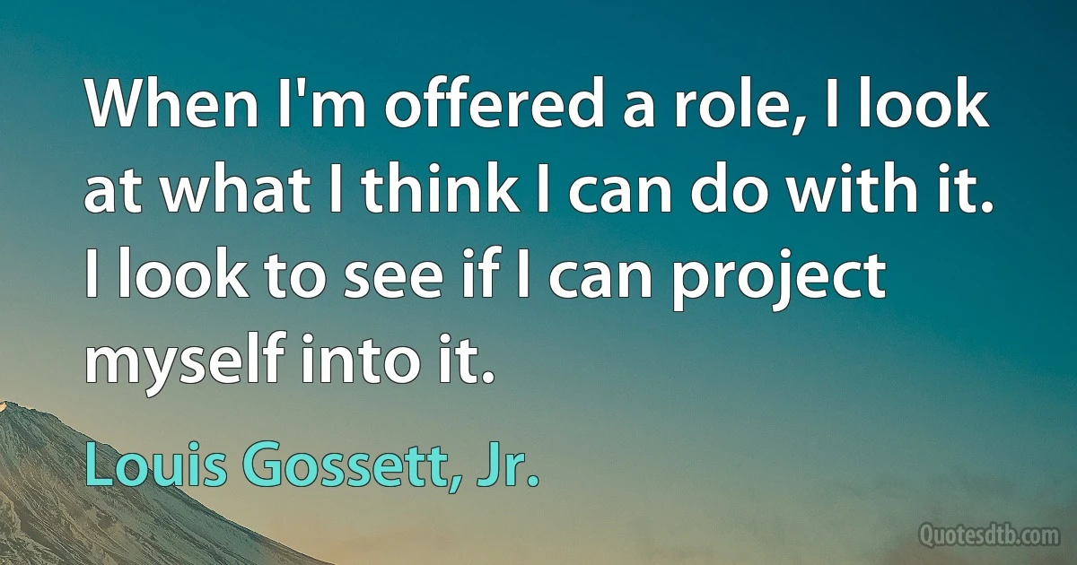 When I'm offered a role, I look at what I think I can do with it. I look to see if I can project myself into it. (Louis Gossett, Jr.)