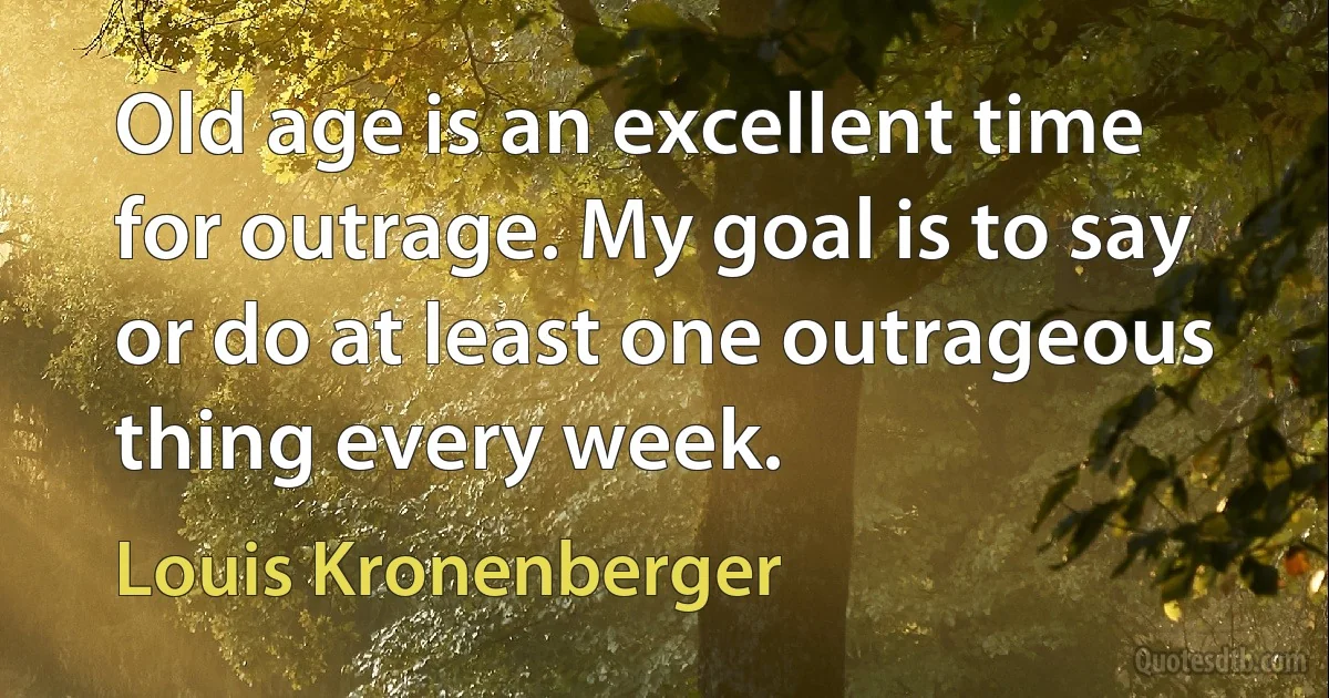 Old age is an excellent time for outrage. My goal is to say or do at least one outrageous thing every week. (Louis Kronenberger)