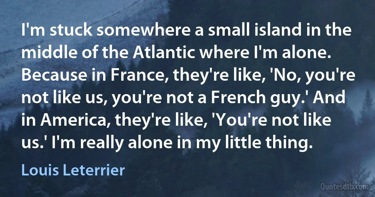 I'm stuck somewhere a small island in the middle of the Atlantic where I'm alone. Because in France, they're like, 'No, you're not like us, you're not a French guy.' And in America, they're like, 'You're not like us.' I'm really alone in my little thing. (Louis Leterrier)