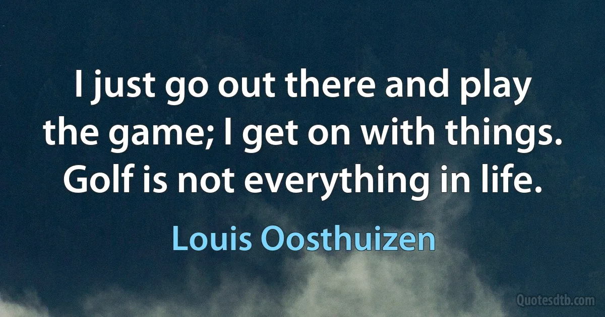 I just go out there and play the game; I get on with things. Golf is not everything in life. (Louis Oosthuizen)