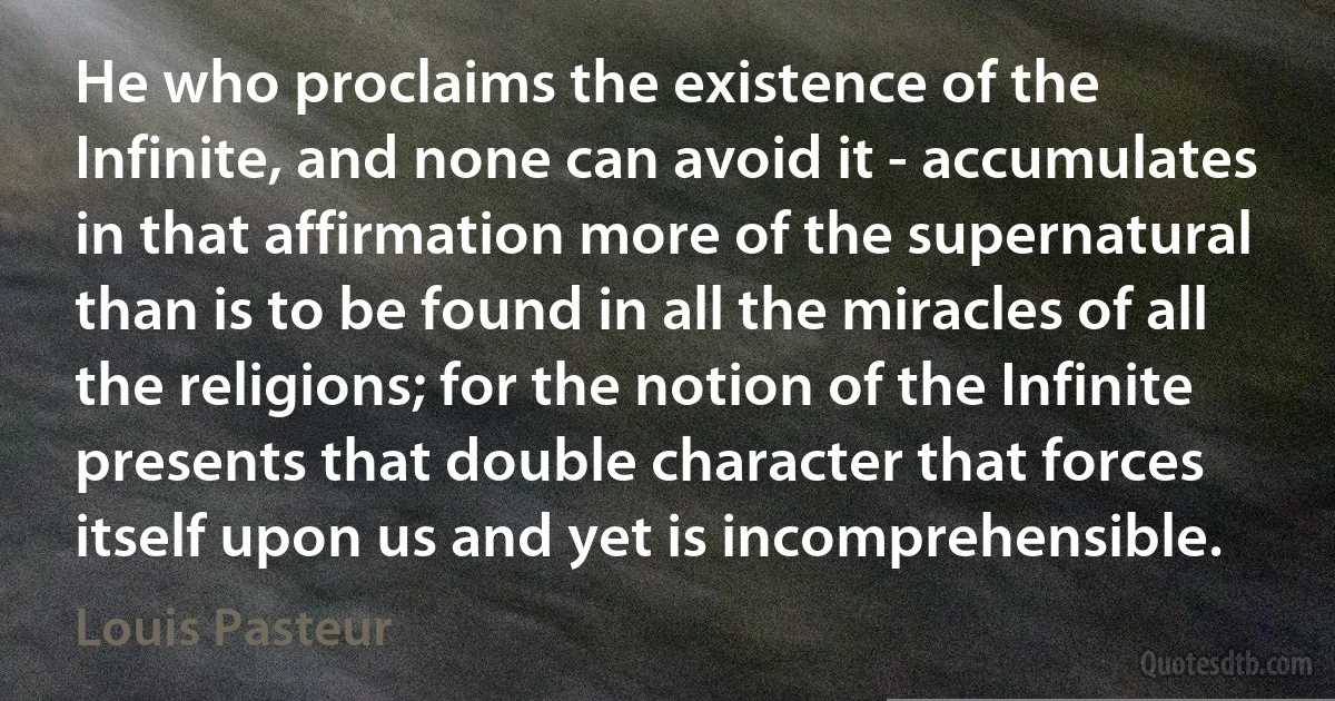 He who proclaims the existence of the Infinite, and none can avoid it - accumulates in that affirmation more of the supernatural than is to be found in all the miracles of all the religions; for the notion of the Infinite presents that double character that forces itself upon us and yet is incomprehensible. (Louis Pasteur)