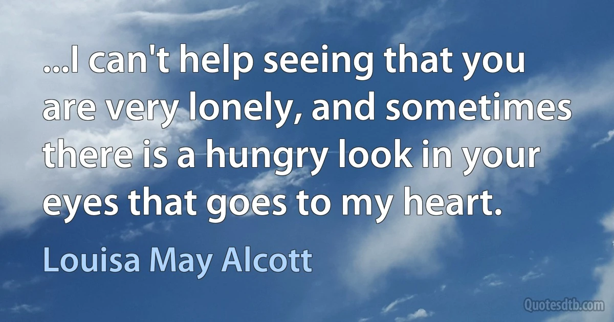 ...I can't help seeing that you are very lonely, and sometimes there is a hungry look in your eyes that goes to my heart. (Louisa May Alcott)