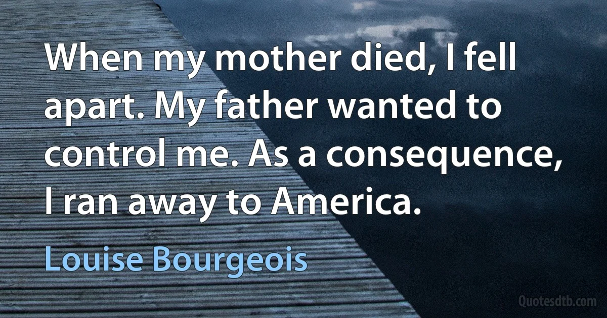 When my mother died, I fell apart. My father wanted to control me. As a consequence, I ran away to America. (Louise Bourgeois)