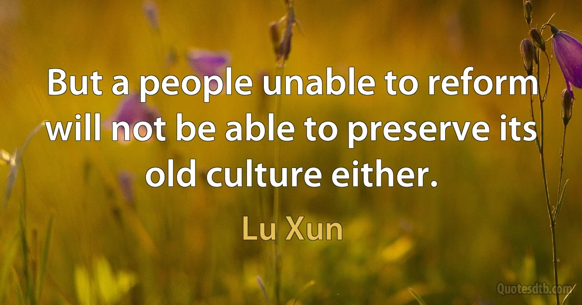 But a people unable to reform will not be able to preserve its old culture either. (Lu Xun)