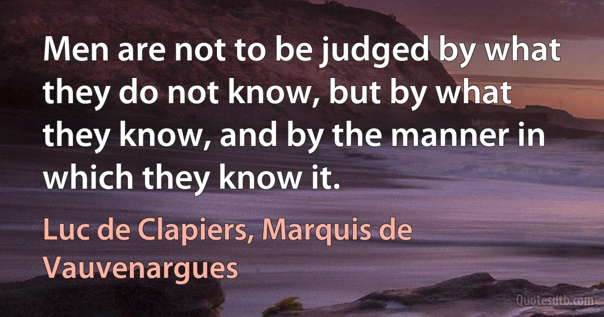 Men are not to be judged by what they do not know, but by what they know, and by the manner in which they know it. (Luc de Clapiers, Marquis de Vauvenargues)