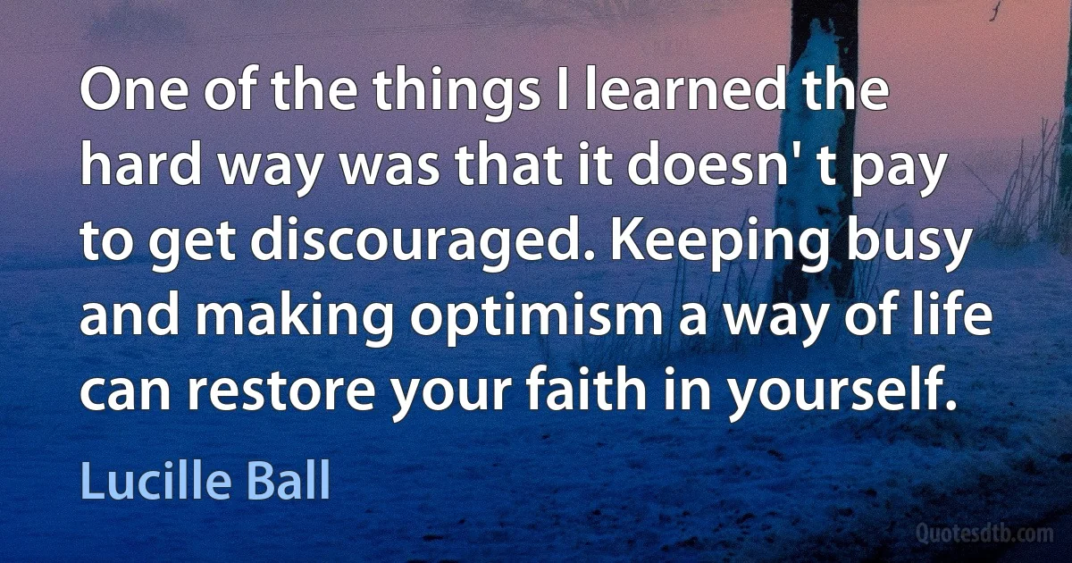 One of the things I learned the hard way was that it doesn' t pay to get discouraged. Keeping busy and making optimism a way of life can restore your faith in yourself. (Lucille Ball)