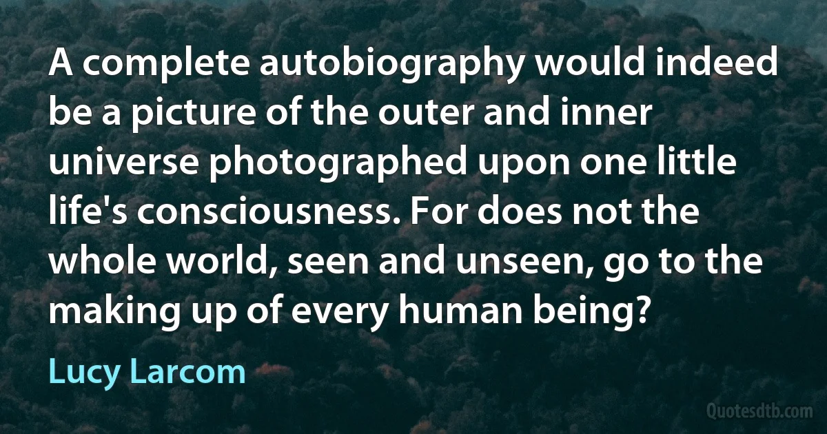 A complete autobiography would indeed be a picture of the outer and inner universe photographed upon one little life's consciousness. For does not the whole world, seen and unseen, go to the making up of every human being? (Lucy Larcom)